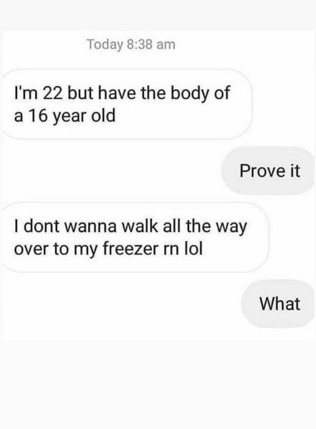 dark-memes-number - Today I'm 22 but have the body of a 16 year old Prove it I dont wanna walk all the way over to my freezer rn lol What
