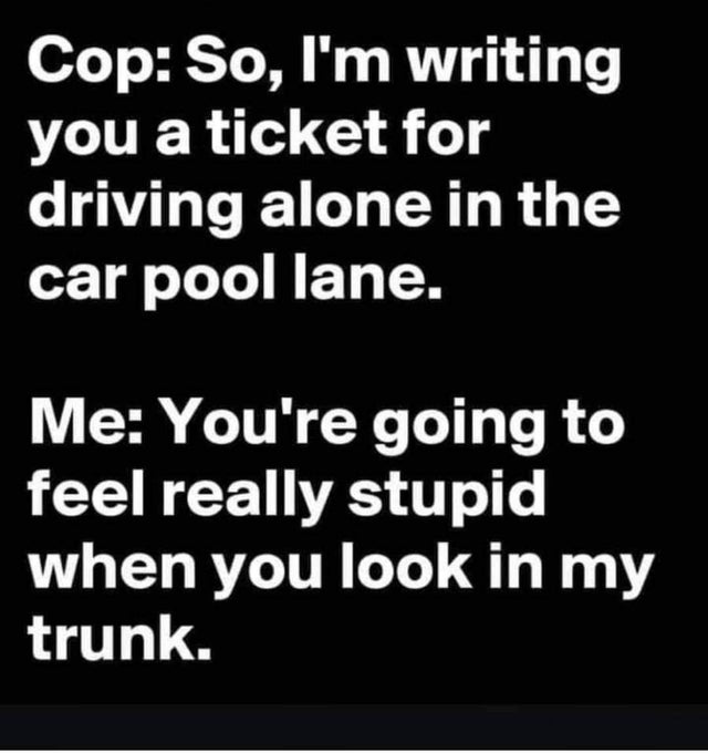 dark-memes-angle - Cop So, I'm writing you a ticket for driving alone in the car pool lane. Me You're going to feel really stupid when you look in my trunk.