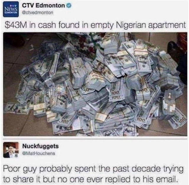 dark-memes-nigerian prince meme - Ctv Edmonton News Monis Octvedmonton $43M in cash found in empty Nigerian apartment foe oo, 100 Co Tuu 100 100 3X100 Nuckfuggets Poor guy probably spent the past decade trying to it but no one ever replied to his email.