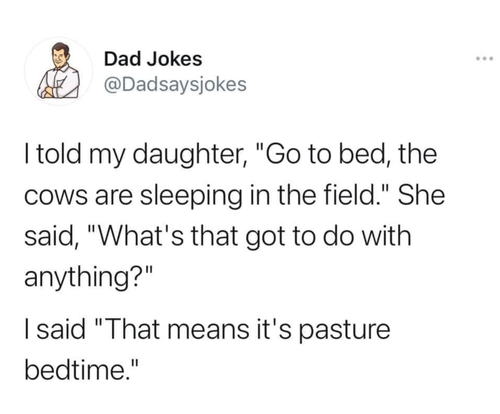 funny dad jokes - Dad Jokes I told my daughter, "Go to bed, the Cows are sleeping in the field." She said, "What's that got to do with anything?" I said "That means it's pasture bedtime."