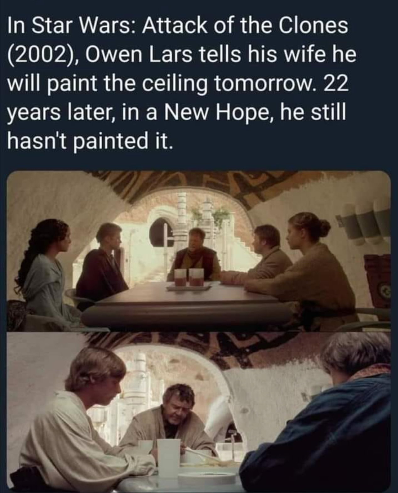 owen lars paint the ceiling - In Star Wars Attack of the Clones 2002, Owen Lars tells his wife he will paint the ceiling tomorrow. 22 years later, in a New Hope, he still hasn't painted it.