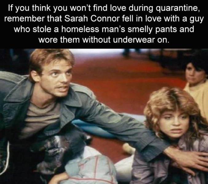 funny memes - terminator 1 - If you think you won't find love during quarantine, remember that Sarah Connor fell in love with a guy who stole a homeless man's smelly pants and wore them without underwear on.