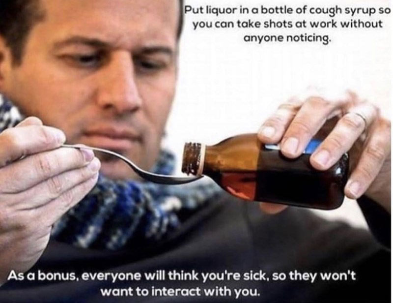 funny work memes - cough syrup meme - Put liquor in a bottle of cough syrup so you can take shots at work without anyone noticing As a bonus, everyone will think you're sick, so they won't want to interact with you.