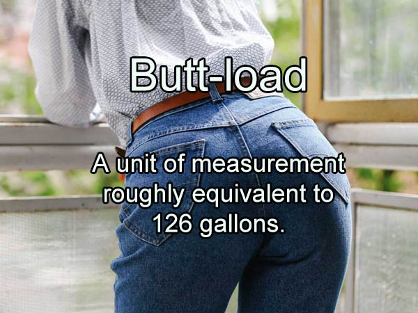 big butt - Buttload A unit of measurement roughly equivalent to 126 gallons.