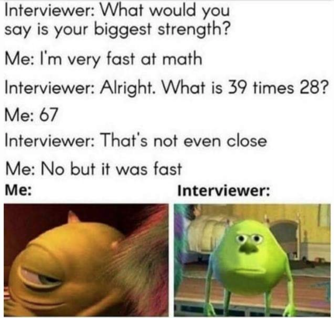 funny dank haha funny relatable memes funny dank dank memes - Interviewer What would you say is your biggest strength? Me I'm very fast at math Interviewer Alright. What is 39 times 28? Me 67 Interviewer That's not even close Me No but it was fast Me Inte