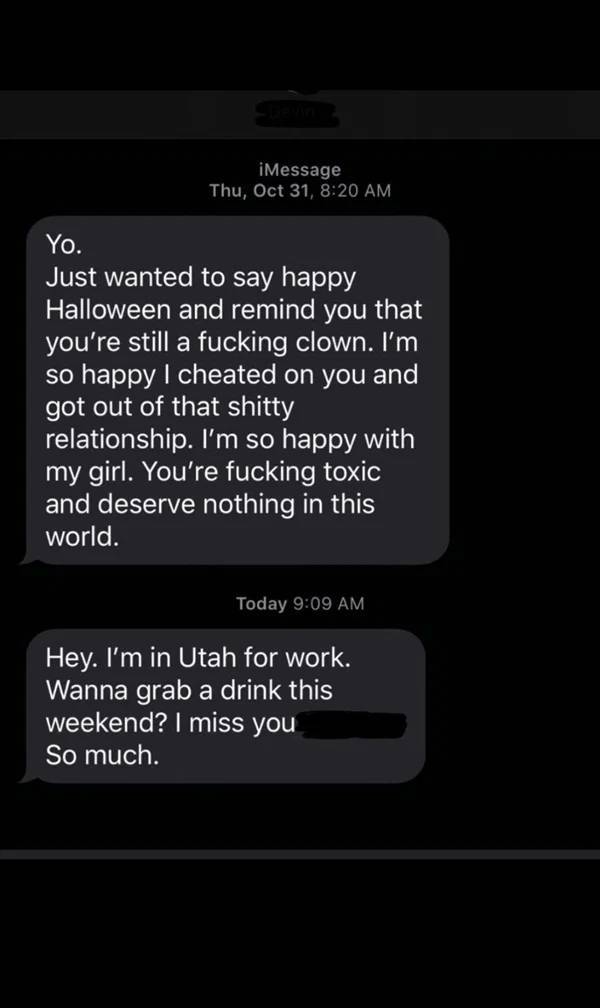 cringeworthy people - screenshot - iMessage Thu, Oct 31, Yo. Just wanted to say happy Halloween and remind you that you're still a fucking clown. I'm so happy I cheated on you and got out of that shitty relationship. I'm so happy with my girl. You're fuck