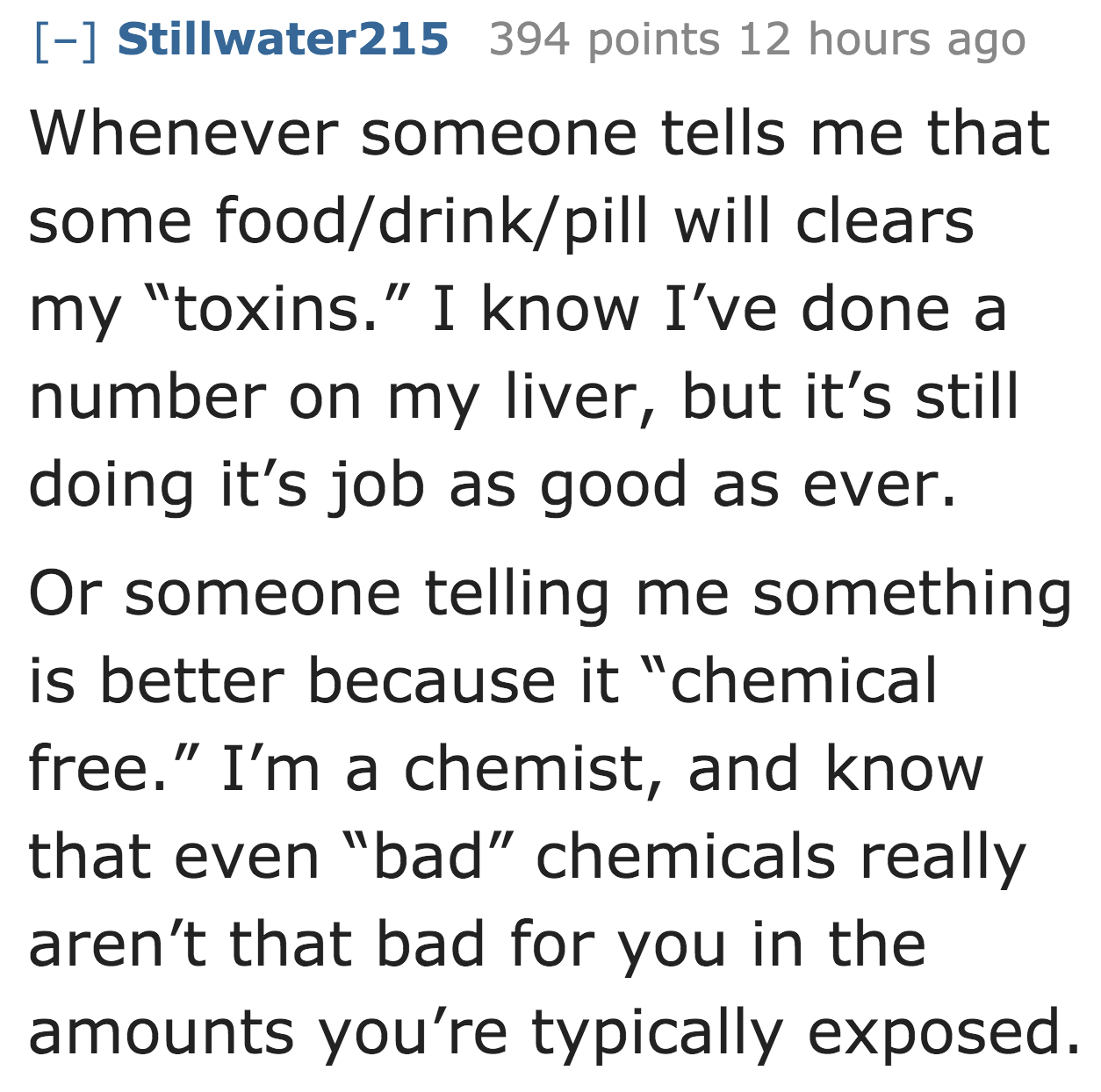 angle - Stillwater215 394 points 12 hours ago Whenever someone tells me that some fooddrinkpill will clears my "toxins." I know I've done a number on my liver, but it's still doing it's job as good as ever. Or someone telling me something is better becaus