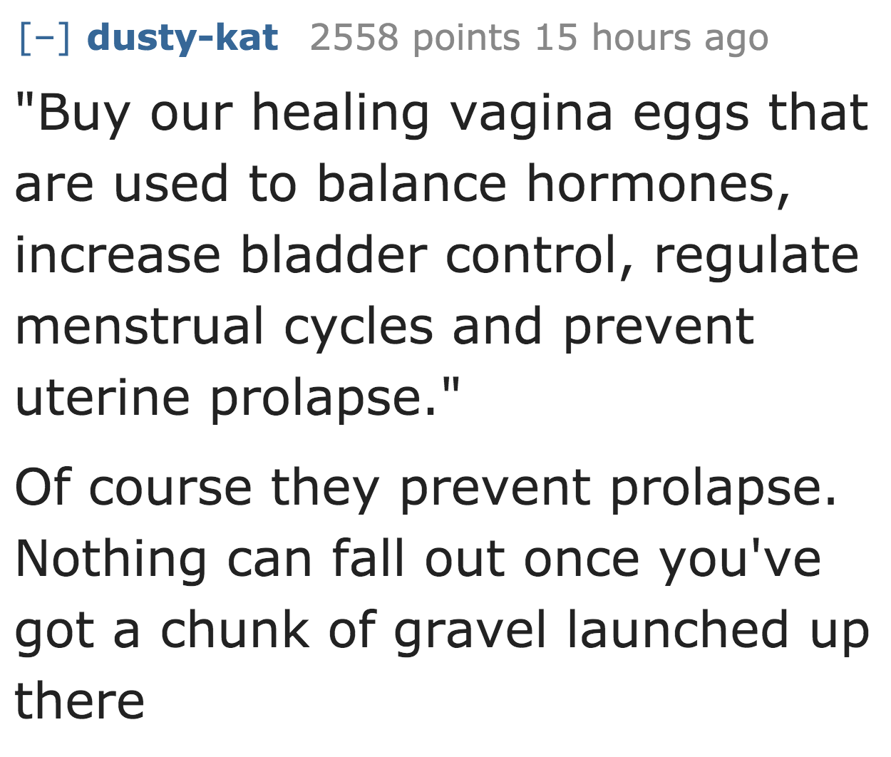 dustykat 2558 points 15 hours ago "Buy our healing vagina eggs that are used to balance hormones, increase bladder control, regulate menstrual cycles and prevent uterine prolapse." Of course they prevent prolapse. Nothing can fall out once you've got a…