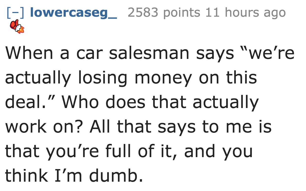 lowercaseg_ 2583 points 11 hours ago When a car salesman says "we're actually losing money on this deal." Who does that actually work on? All that says to me is that you're full of it, and you think I'm dumb.