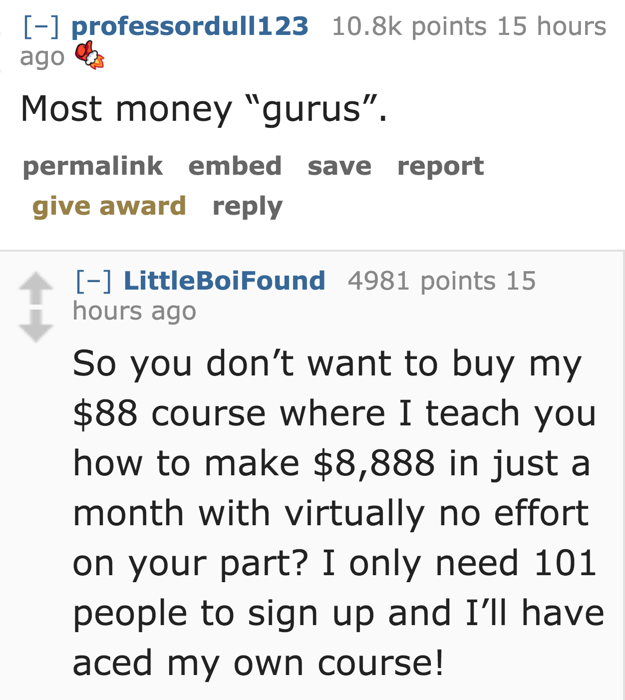 wodson park - professordull123 points 15 hours ago Most money "gurus. permalink embed save report give award LittleBoiFound 4981 points 15 hours ago So you don't want to buy my $88 course where I teach you how to make $8,888 in just a month with virtually