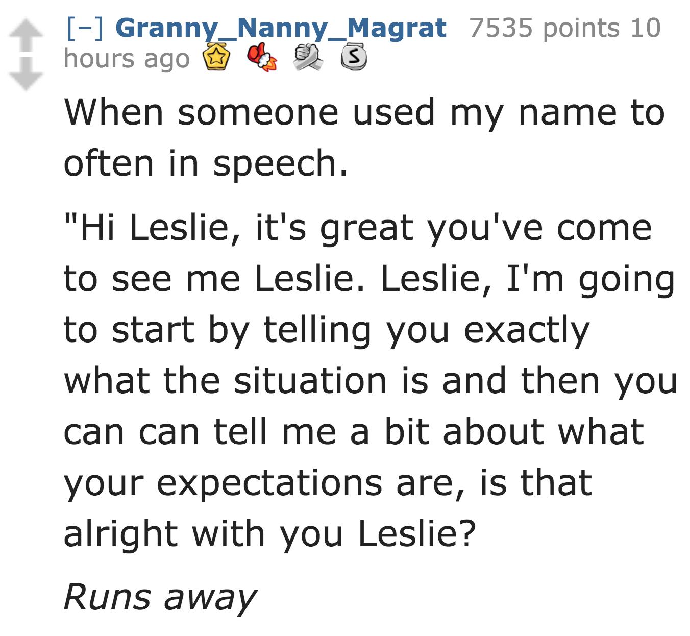angle - Granny_Nanny_Magrat 7535 points 10 S hours ago When someone used my name to often in speech. "Hi Leslie, it's great you've come to see me Leslie. Leslie, I'm going to start by telling you exactly what the situation is and then you can can tell me 