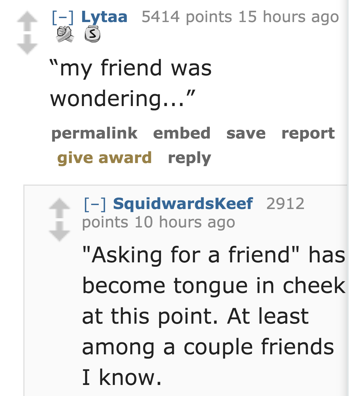 scientist - Lytaa 5414 points 15 hours ago aytaa "my friend was wondering..." permalink embed save report give award Squidwardskeef 2912 points 10 hours ago "Asking for a friend" has become tongue in cheek at this point. At least among a couple friends I 