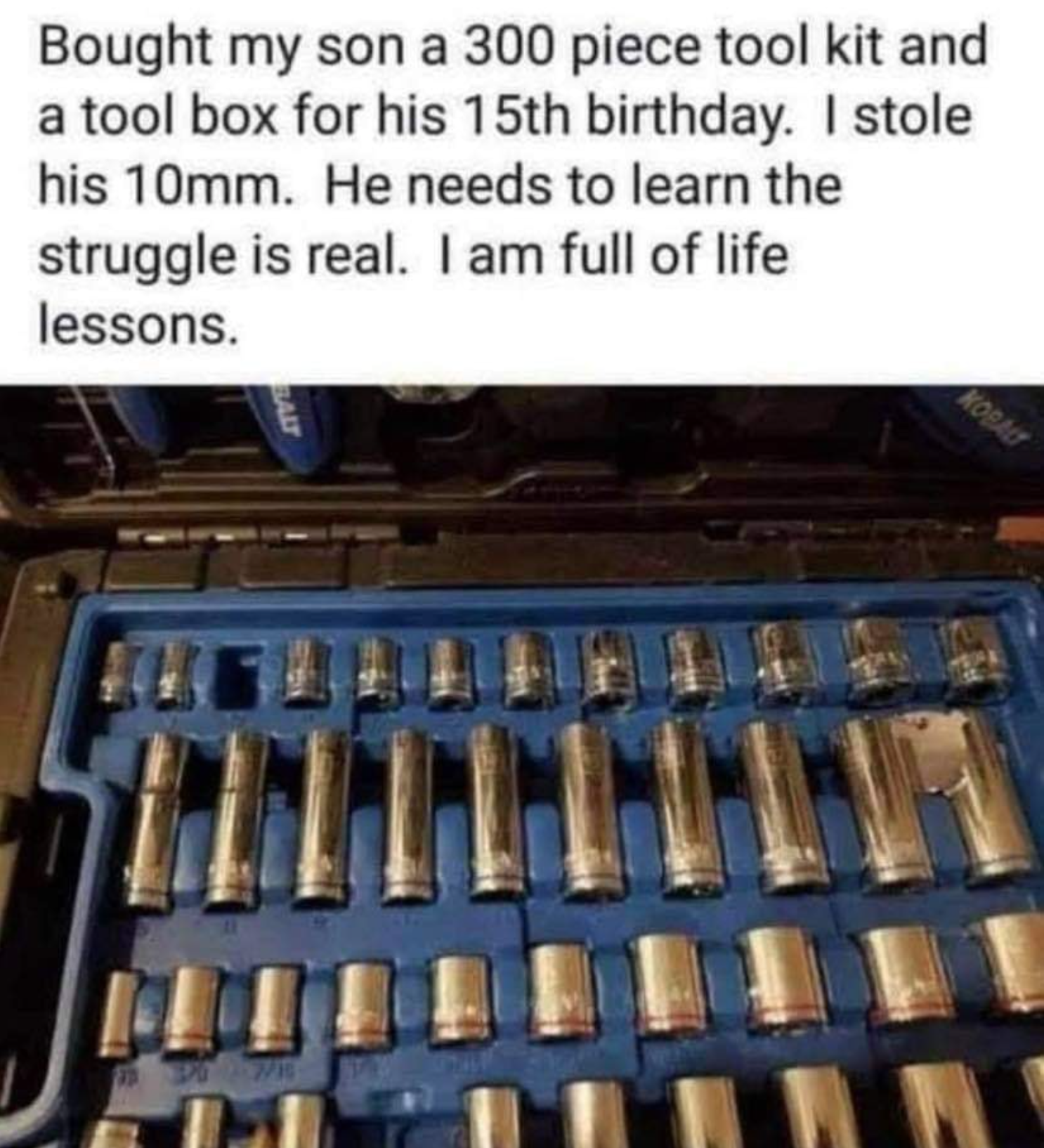 metal - Bought my son a 300 piece tool kit and a tool box for his 15th birthday. I stole his 10mm. He needs to learn the struggle is real. I am full of life lessons. 11