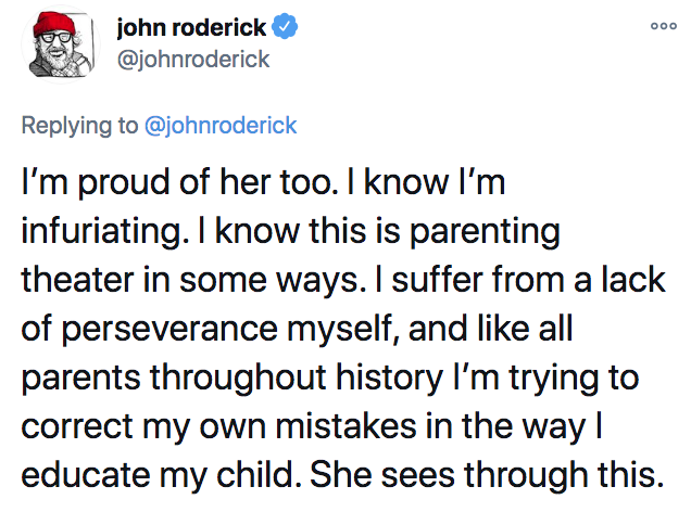 angle - john roderick I'm proud of her too. I know I'm infuriating. I know this is parenting theater in some ways. I suffer from a lack of perseverance myself, and all parents throughout history I'm trying to correct my own mistakes in the way! educate my
