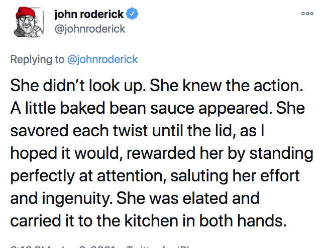 Ooo john roderick She didn't look up. She knew the action. A little baked bean sauce appeared. She savored each twist until the lid, as | hoped it would, rewarded her by standing perfectly at attention, saluting her effort and ingenuity. She was elated an