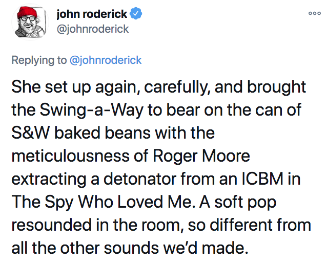 angle - ooo john roderick She set up again, carefully, and brought the SwingaWay to bear on the can of S&W baked beans with the meticulousness of Roger Moore extracting a detonator from an Icbm in The Spy Who Loved Me. A soft pop resounded in the room, so