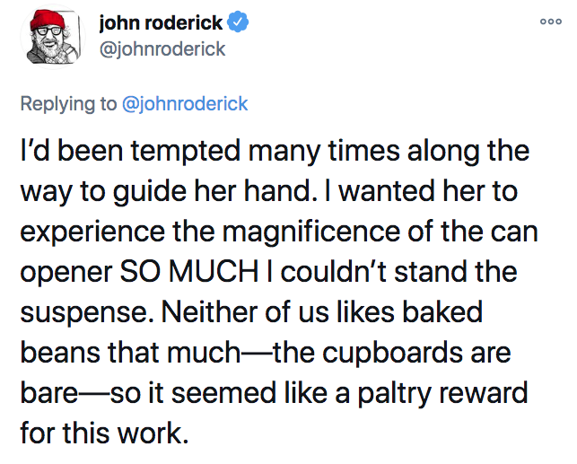 angle - 000 john roderick I'd been tempted many times along the way to guide her hand. I wanted her to experience the magnificence of the can opener So Much I couldn't stand the suspense. Neither of us baked beans that muchthe cupboards are bareso it seem
