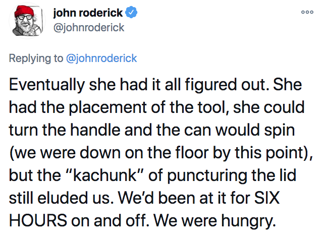 Ooo john roderick Eventually she had it all figured out. She had the placement of the tool, she could turn the handle and the can would spin we were down on the floor by this point, but the "kachunk" of puncturing the lid still eluded us. We'd been at it…