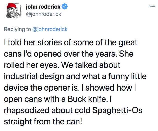 angle - ooo john roderick I told her stories of some of the great cans I'd opened over the years. She rolled her eyes. We talked about industrial design and what a funny little device the opener is. I showed how | open cans with a Buck knife. I rhapsodize