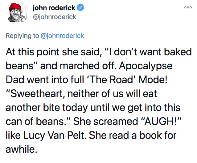 john roderick At this point she said, "I don't want baked beans" and marched off. Apocalypse Dad went into full 'The Road Mode! "Sweetheart, neither of us will eat another bite today until we get into this can of beans." She screamed "Augh!" Lucy Van Pelt