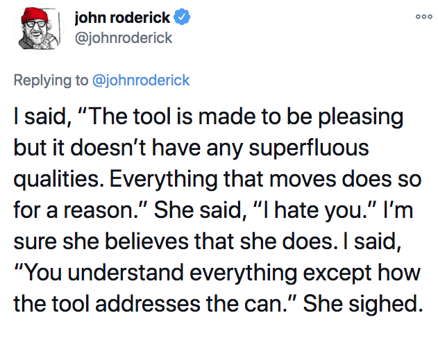 john roderick I said, "The tool is made to be pleasing but it doesn't have any superfluous qualities. Everything that moves does so for a reason." She said, "I hate you." I'm sure she believes that she does. I said, "You understand everything except how…