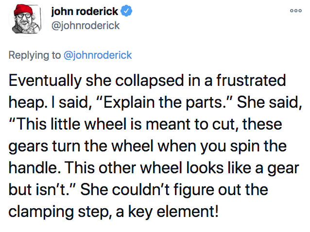 scariest stories ever told - ooo john roderick Eventually she collapsed in a frustrated heap. I said, "Explain the parts." She said, "This little wheel is meant to cut, these gears turn the wheel when you spin the handle. This other wheel looks a gear but