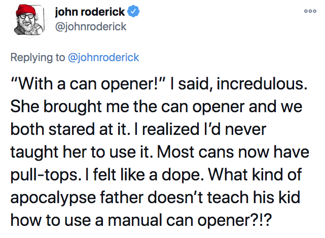 scariest stories ever told - Ooo john roderick "With a can opener!" I said, incredulous. She brought me the can opener and we both stared at it. I realized I'd never taught her to use it. Most cans now have pulltops. I felt a dope. What kind of apocalypse