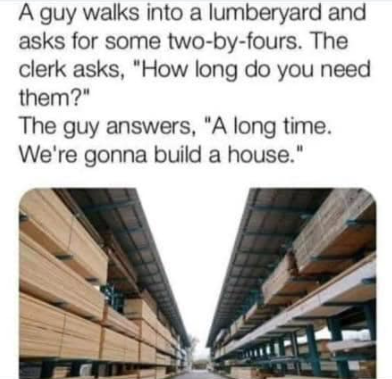 lumber yard memes - A guy walks into a lumberyard and asks for some twobyfours. The clerk asks, "How long do you need them?" The guy answers, "A long time. We're gonna build a house."