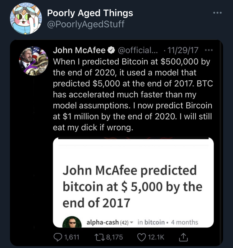 poorly aged stuff - media - Poorly Aged Things John McAfee ... 112917 ... When I predicted Bitcoin at $500,000 by the end of 2020, it used a model that predicted $5,000 at the end of 2017. Btc has accelerated much faster than my model assumptions. I now p