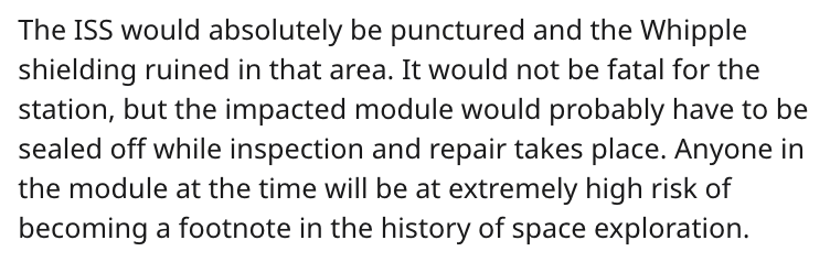 cheeto puff science reddit - The Iss would absolutely be punctured and the Whipple shielding ruined in that area. It would not be fatal for the station, but the impacted module would probably have to be sealed off while inspection and repair takes place. 