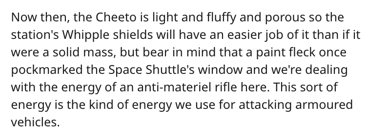 cheeto puff science reddit - Now then, the Cheeto is light and fluffy and porous so the station's Whipple shields will have an easier job of it than if it were a solid mass, but bear in mind that a paint fleck once pockmarked the Space Shuttle's window an
