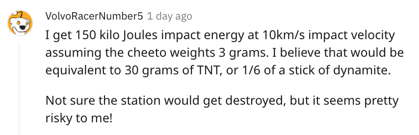 cheeto puff science reddit - I get 150 kilo Joules impact energy at 10kms impact velocity assuming the cheeto weights 3 grams. I believe that would be equivalent to 30 grams of Tnt, or 16 of a stick of dynamite. Not sure the station would get de