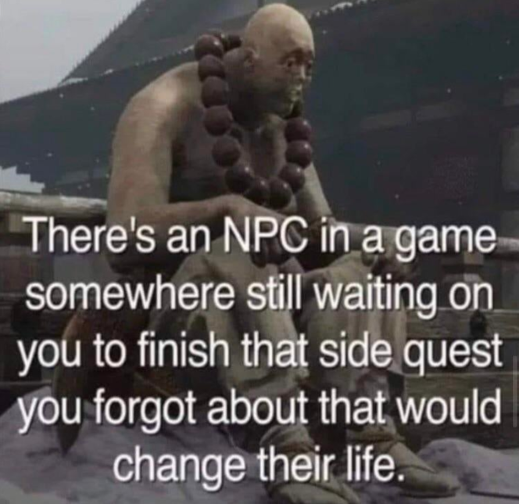 There's an Npc in a game somewhere still waiting on you to finish that side quest you forgot about that would change their life.