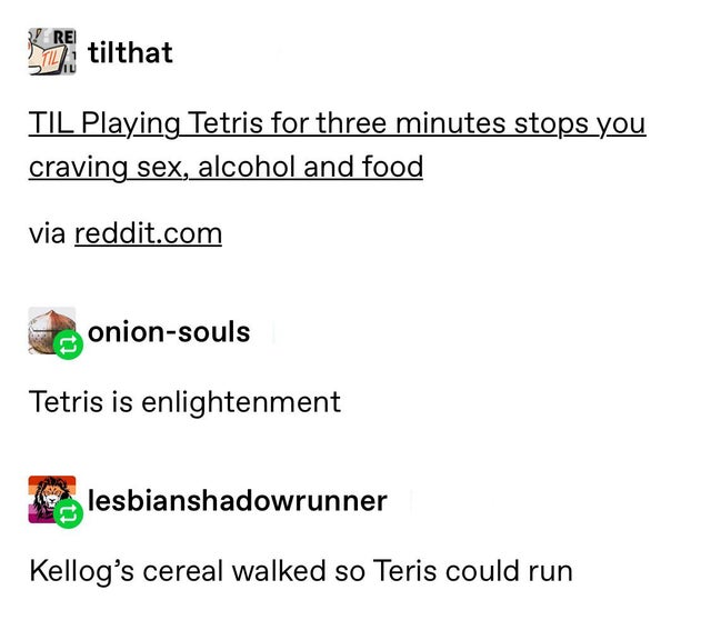 angle - Re Til tilthat Til Playing Tetris for three minutes stops you craving sex, alcohol and food via reddit.com onionsouls Tetris is enlightenment lesbianshadowrunner Kellog's cereal walked so Teris could run