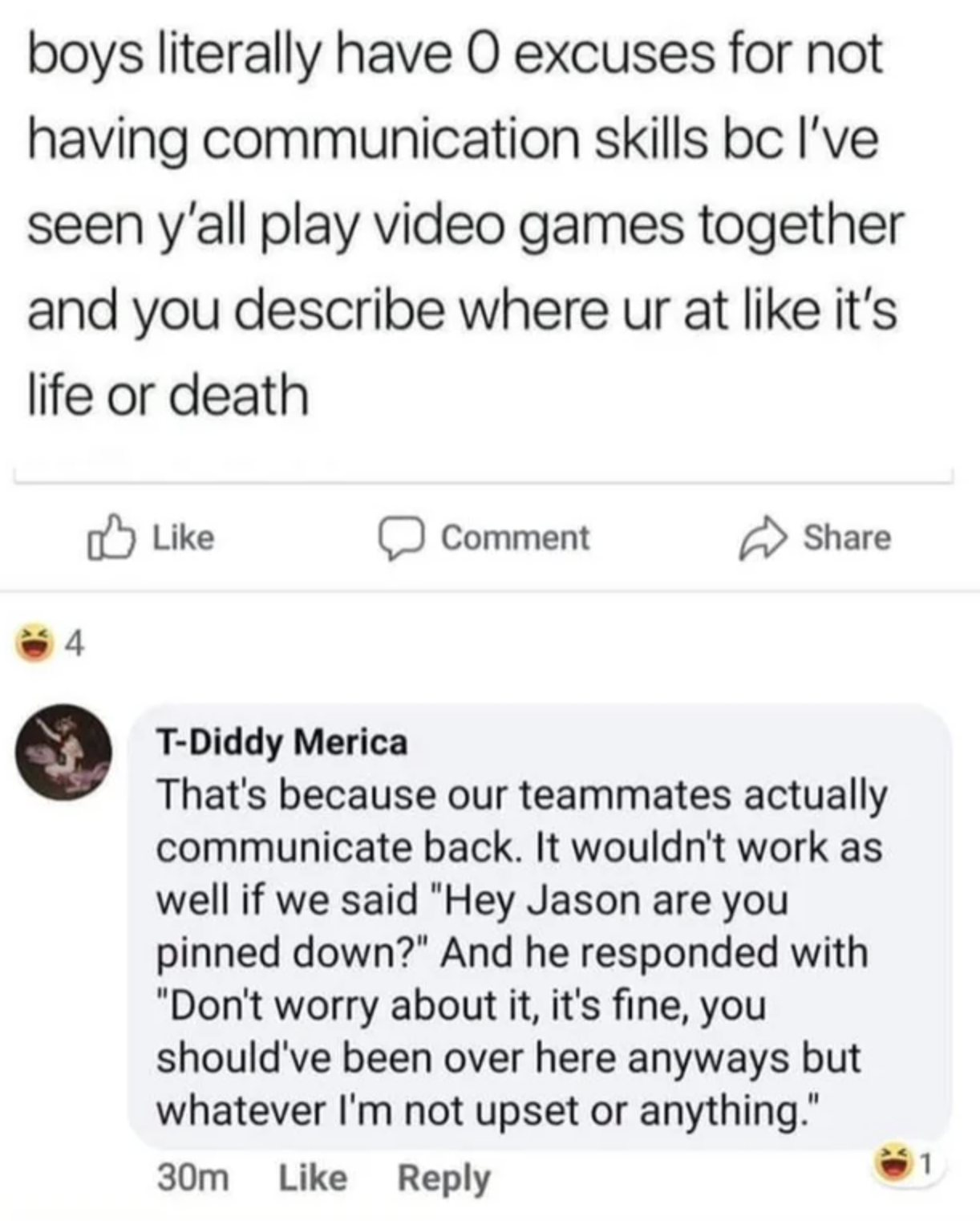 boys have 0 excuse for not communicating - boys literally have 0 excuses for not having communication skills bc I've seen y'all play video games together and you describe where ur at it's life or death Comment 4 TDiddy Merica That's because our teammates 