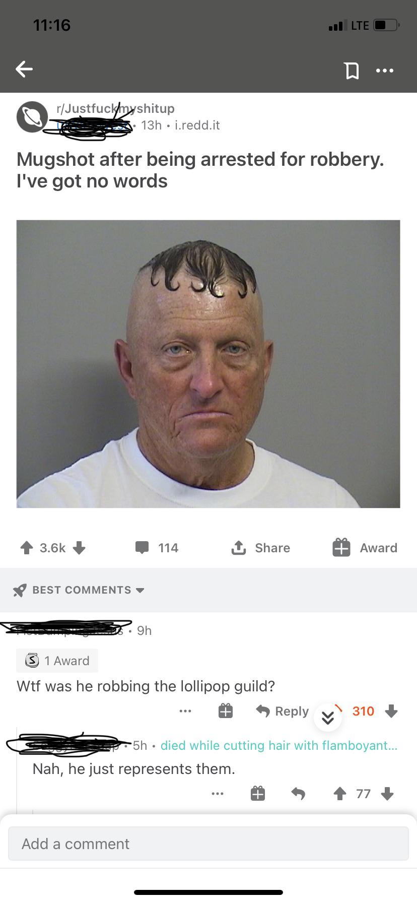 website - nul Lte rJustfuckmyshitup 13h j.redd.it Mugshot after being arrested for robbery. I've got no words 114 1 Award Best 9h 1 Award Wtf was he robbing the lollipop guild? 310 5h died while cutting hair with flamboyant... Nah, he just represents them