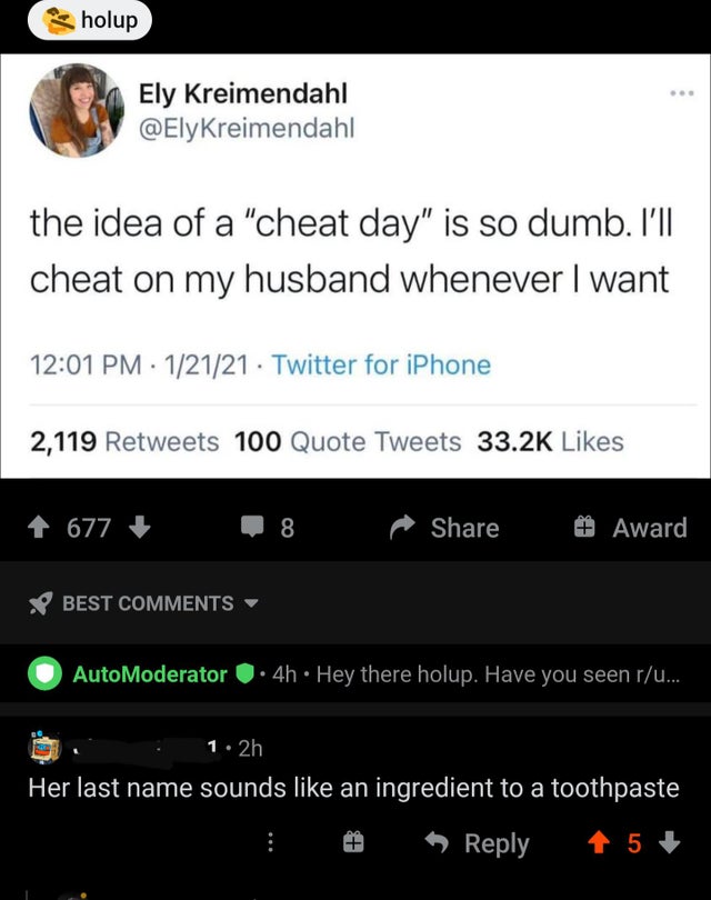 screenshot - holup Ely Kreimendahl the idea of a cheat day is so dumb. I'll cheat on my husband whenever I want 12121 Twitter for iPhone 2,119 100 Quote Tweets 677 8 # Award Best AutoModerator 4h Hey there holup. Have you seen ru... 1. 2h Her last name so