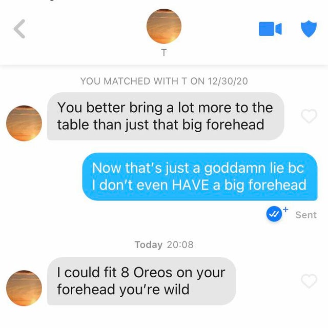communication -  T You Matched With T On 123020 You better bring a lot more to the table than just that big forehead Now that's just a goddamn lie bc I don't even Have a big forehead Sent Today I could fit 8 Oreos on your forehead you're wild