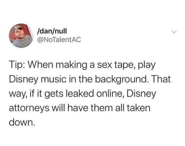 funny bad life advice - Tip: When making a sex tape, play Disney music in the background. That way, if it gets leaked online, Disney attorneys will have them all taken down.
