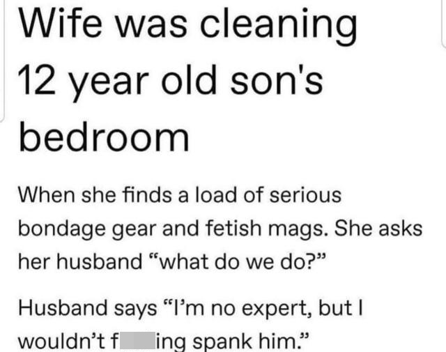 funny bad life advice - Wife was cleaning 12 year old son's bedroom When she finds a load of serious bondage gear and fetish mags. She asks her husband