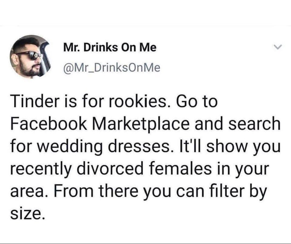 funny bad life advice - Tinder is for rookies. Go to Facebook Marketplace and search for wedding dresses. It'll show you recently divorced females in your area. From there you can filter by size.