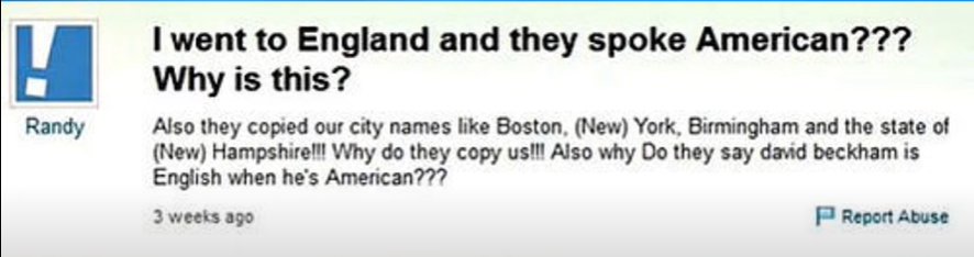 funny dumb questions - I went to England and they spoke American??? Why is this? Also they copied our city names Boston, New York, Birmingham and the state of New Hampshirell! Why do they copy us!!! Also why Do they say david beckham is English when he's 