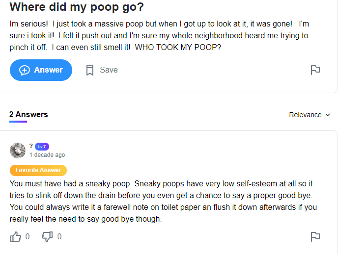 funny dumb questions - Where did my poop go? Im serious! I just took a massive poop but when I got up to look at it, it was gone! I'm sure i took it! I felt it push out and I'm sure my whole neighborhood heard me trying to pinch it off. I can even still s