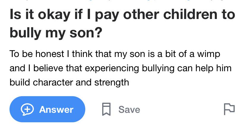 funny dumb questions - Is it okay if I pay other children to bully my son? To be honest I think that my son is a bit of a wimp and I believe that experiencing bullying can help him build character and strength