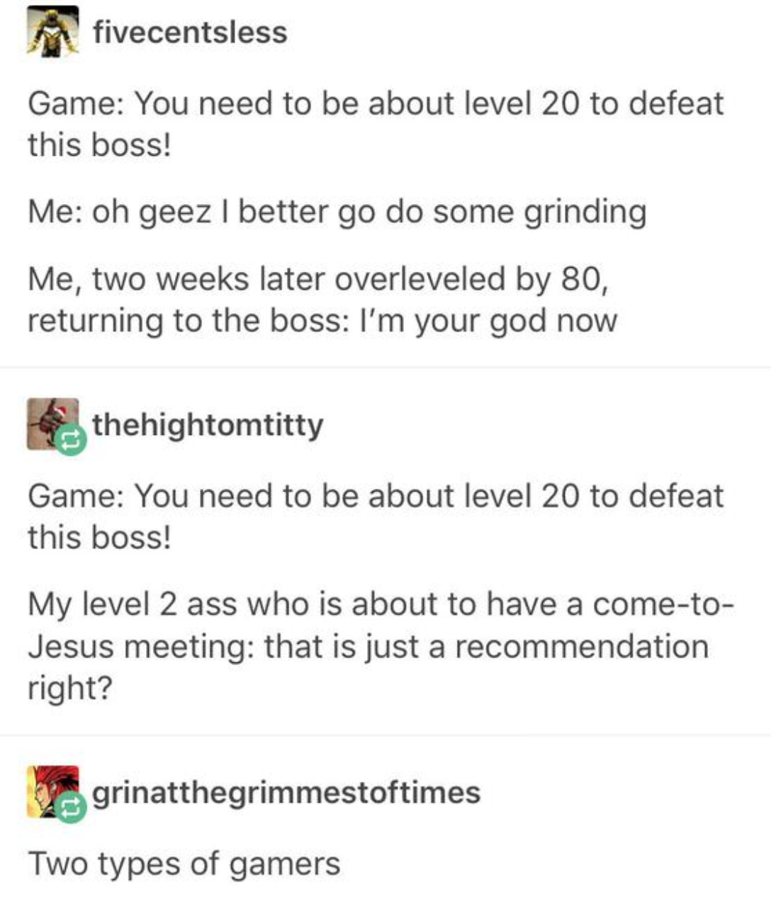 paper - fivecentsless Game You need to be about level 20 to defeat this boss! Me oh geez I better go do some grinding Me, two weeks later overleveled by 80, returning to the boss I'm your god now thehightomtitty Game You need to be about level 20 to defea