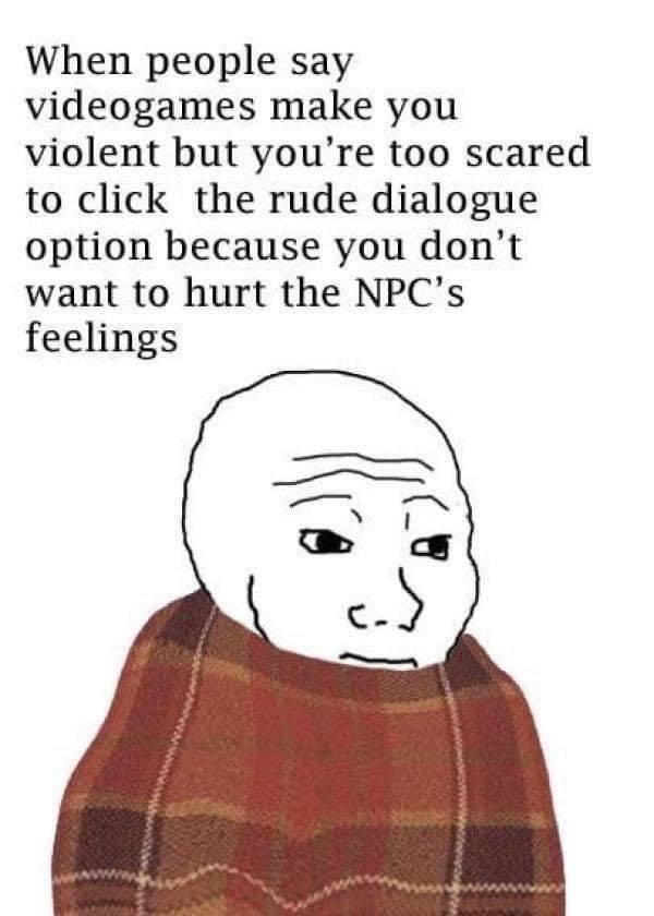 me afraid to do bad stuff to npcs because itll hurt their feelings - When people say videogames make you violent but you're too scared to click the rude dialogue option because you don't want to hurt the Npc's feelings