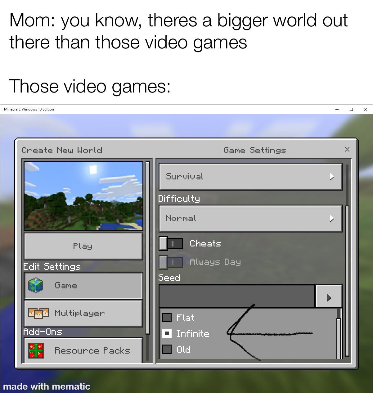 funny memes - screenshot - Mom you know, theres a bigger world out there than those video games Those video games Minecraft Windows 10 Edition Create New World Game Settings Survival Difficulty Normal Play Cheats Edit Settings Always Day Seed Game Multipl