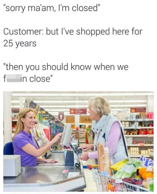 funny work memes - sorry ma'am I'm closed. customer: but I've shopped here for 25 years. Then you should know when we fuckin close.