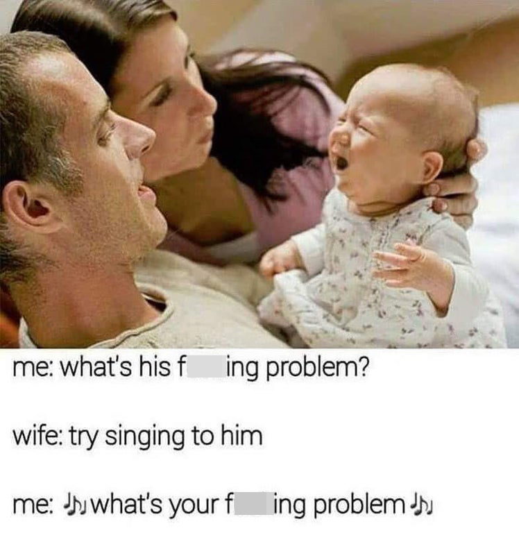 funny memes -- me: what's his fucking problem? wife: try singing to him. me: what's his fucking problem