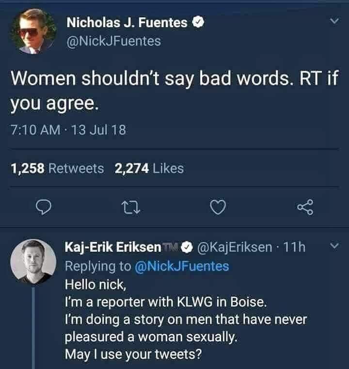 funny dumb comments - Women shouldn't say bad words. Rt if you agree. - Hello nick, I'm a reporter with Klwg in Boise. I'm doing a story on men that have never pleasured a woman sexually. May I use your tweet?